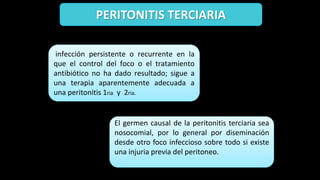 PERITONITIS TERCIARIA
infección persistente o recurrente en la
que el control del foco o el tratamiento
antibiótico no ha dado resultado; sigue a
una terapia aparentemente adecuada a
una peritonitis 1ria y 2ria.
El germen causal de la peritonitis terciaria sea
nosocomial, por lo general por diseminación
desde otro foco infeccioso sobre todo si existe
una injuria previa del peritoneo.
 