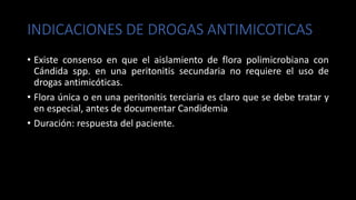 INDICACIONES DE DROGAS ANTIMICOTICAS
• Existe consenso en que el aislamiento de flora polimicrobiana con
Cándida spp. en una peritonitis secundaria no requiere el uso de
drogas antimicóticas.
• Flora única o en una peritonitis terciaria es claro que se debe tratar y
en especial, antes de documentar Candidemia
• Duración: respuesta del paciente.
 