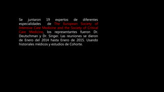 Se juntaron 19 expertos de diferentes
especialidades de The European Society of
Intensive Care Medicine and the Society of Critical
Care Medicine, los representantes fueron Dr.
Deutschman y Dr. Singer. Las reuniones se dieron
de Enero del 2014 hasta Enero de 2015. Usando
historiales médicos y estudios de Cohorte.
 