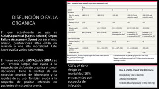 DISFUNCIÓN O FALLA
ORGANICA
El que actualmente se usa es
SOFA(Sequential [Sepsis-Related] Organ
Failure Assessment Score) por ser el mas
común, puntuaciones altas están en
relación a una alta mortalidad. Este
Score evalúa varios parámetros.
El nuevo modelo qSOFA(quick SOFA) es
un criterio simple que ayuda a la
sospecha de disfunción orgánica y tomar
decisiones. Tiene la ventaja de no
necesitar pruebas de laboratorio y la
rapidez de su uso. También ayuda a la
sospecha de posible infección en
pacientes sin sospecha previa.
SOFA ≥2 tiene
riesgo de
mortalidad 10%
en pacientes con
sospecha de
infección.
 