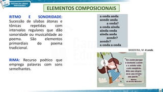 RITMO E SONORIDADE:
Sucessão de sílabas átonas e
tônicas repetidas com
intervalos regulares que dão
sonoridade ou musicalidade ao
poema. São elementos
primordiais do poema
tradicional.
RIMA: Recurso poético que
emprega palavras com sons
semelhantes.
ELEMENTOS COMPOSICIONAIS
BANDEIRA, M. A onda.
10
 