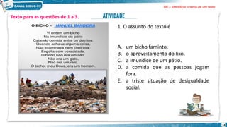 14
Texto para as questões de 1 a 3.
1. O assunto do texto é
A. um bicho faminto.
B. o aproveitamento do lixo.
C. a imundice de um pátio.
D. a comida que as pessoas jogam
fora.
E. a triste situação de desigualdade
social.
D6 – Identificar o tema de um texto
 