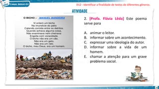 15
2. [Profa. Flávia Lêda] Este poema
serve para
A. animar o leitor.
B. informar sobre um acontecimento.
C. expressar uma ideologia do autor.
D. informar sobre a vida de um
homem.
E. chamar a atenção para um grave
problema social.
D12 - Identificar a finalidade de textos de diferentes gêneros.
 