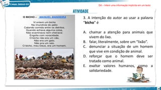 16
3. A intenção do autor ao usar a palavra
“bicho” é
A. chamar a atenção para animais que
vivem do lixo.
B. falar, literalmente, sobre um “lixão”.
C. denunciar a situação de um homem
que vive em condição de animal.
D. reforçar que o homem deve ser
tratado como animal.
E. exaltar valores humanos, como a
solidariedade.
D4 – Inferir uma informação implícita em um texto
 