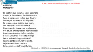 17
4. [ENEM]
Mal secreto
Se a cólera que espuma, a dor que mora
N’alma, e destrói cada ilusão que nasce,
Tudo o que punge, tudo o que devora
O coração, no rosto se estampasse;
Se se pudesse, o espírito que chora,
Ver através da máscara da face,
Quanta gente, talvez, que inveja agora
Nos causa, então piedade nos causasse!
Quanta gente que ri, talvez, consigo
Guarda um atroz, recôndito inimigo,
Como invisível chaga cancerosa!
Quanta gente que ri, talvez existe,
Cuja ventura única consiste
Em parecer aos outros venturosa!
CORREIA, R. In: PATRIOTA, M. Para compreender Raimundo Correia. Brasília: Alhambra, 1995.
 D4 - Inferir uma informação implícita em um texto.
 