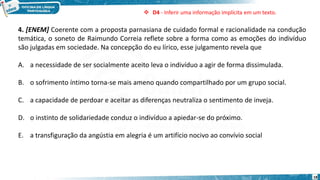 18
4. [ENEM] Coerente com a proposta parnasiana de cuidado formal e racionalidade na condução
temática, o soneto de Raimundo Correia reflete sobre a forma como as emoções do indivíduo
são julgadas em sociedade. Na concepção do eu lírico, esse julgamento revela que
A. a necessidade de ser socialmente aceito leva o indivíduo a agir de forma dissimulada.
B. o sofrimento íntimo torna-se mais ameno quando compartilhado por um grupo social.
C. a capacidade de perdoar e aceitar as diferenças neutraliza o sentimento de inveja.
D. o instinto de solidariedade conduz o indivíduo a apiedar-se do próximo.
E. a transfiguração da angústia em alegria é um artifício nocivo ao convívio social
 D4 - Inferir uma informação implícita em um texto.
 
