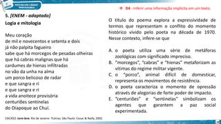 19
Logia e mitologia
Meu coração
de mil e novecentos e setenta e dois
já não palpita fagueiro
sabe que há morcegos de pesadas olheiras
que há cabras malignas que há
cardumes de hienas infiltradas
no vão da unha na alma
um porco belicoso de radar
e que sangra e ri
e que sangra e ri
a vida anoitece provisória
centuriões sentinelas
do Oiapoque ao Chuí.
CACASO. Lero-lero. Rio de Janeiro: 7Letras; São Paulo: Cosac & Naify, 2002.
5. [ENEM - adaptado]
O título do poema explora a expressividade de
termos que representam o conflito do momento
histórico vivido pelo poeta na década de 1970.
Nesse contexto, infere-se que
A. o poeta utiliza uma série de metáforas
zoológicas com significado impreciso.
B. “morcegos”, “cabras” e “hienas” metaforizam as
vítimas do regime militar vigente.
C. o “porco”, animal difícil de domesticar,
representa os movimentos de resistência.
D. o poeta caracteriza o momento de opressão
através de alegorias de forte poder de impacto.
E. “centuriões” e “sentinelas” simbolizam os
agentes que garantem a paz social
experimentada.
 D4 - Inferir uma informação implícita em um texto.
 