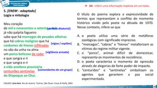 20
5. [ENEM - adaptado]
O título do poema explora a expressividade de
termos que representam o conflito do momento
histórico vivido pelo poeta na década de 1970.
Nesse contexto, infere-se que
A. o poeta utiliza uma série de metáforas
zoológicas com significado impreciso.
B. “morcegos”, “cabras” e “hienas” metaforizam as
vítimas do regime militar vigente.
C. o “porco”, animal difícil de domesticar,
representa os movimentos de resistência.
D. o poeta caracteriza o momento de opressão
através de alegorias de forte poder de impacto.
E. “centuriões” e “sentinelas” simbolizam os
agentes que garantem a paz social
experimentada.
 D4 - Inferir uma informação implícita em um texto.
Logia e mitologia
Meu coração
de mil e novecentos e setenta e dois
já não palpita fagueiro
sabe que há morcegos de pesadas olheiras
que há cabras malignas que há
cardumes de hienas infiltradas
no vão da unha na alma
um porco belicoso de radar
e que sangra e ri
e que sangra e ri
a vida anoitece provisória
centuriões sentinelas
do Oiapoque ao Chuí.
CACASO. Lero-lero. Rio de Janeiro: 7Letras; São Paulo: Cosac & Naify, 2002.
[período ditatorial]
[vigias / espiões]
[vigilância armada]
[comandantes de um grupo]
 