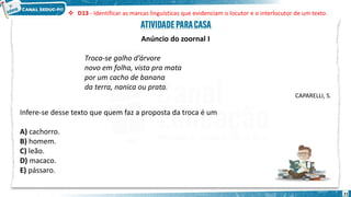 21
Anúncio do zoornal I
Troca-se galho d’árvore
novo em folha, vista pra mata
por um cacho de banana
da terra, nanica ou prata.
CAPARELLI, S.
Infere-se desse texto que quem faz a proposta da troca é um
A) cachorro.
B) homem.
C) leão.
D) macaco.
E) pássaro.
 D13 - Identificar as marcas linguísticas que evidenciam o locutor e o interlocutor de um texto.
 