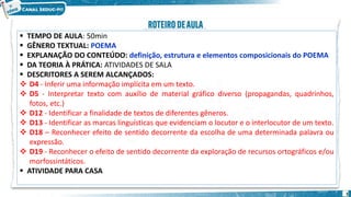 3
 TEMPO DE AULA: 50min
 GÊNERO TEXTUAL: POEMA
 EXPLANAÇÃO DO CONTEÚDO: definição, estrutura e elementos composicionais do POEMA
 DA TEORIA À PRÁTICA: ATIVIDADES DE SALA
 DESCRITORES A SEREM ALCANÇADOS:
 D4 - Inferir uma informação implícita em um texto.
 D5 - Interpretar texto com auxílio de material gráfico diverso (propagandas, quadrinhos,
fotos, etc.)
 D12 - Identificar a finalidade de textos de diferentes gêneros.
 D13 - Identificar as marcas linguísticas que evidenciam o locutor e o interlocutor de um texto.
 D18 – Reconhecer efeito de sentido decorrente da escolha de uma determinada palavra ou
expressão.
 D19 - Reconhecer o efeito de sentido decorrente da exploração de recursos ortográficos e/ou
morfossintáticos.
 ATIVIDADE PARA CASA
 