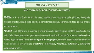 4
POEMA = POESIA?
NÃO. TRATA-SE DE DOIS CONCEITOS DISTINTOS!
POESIA – É a própria forma de arte, podendo ser expressa pela pintura, fotografia,
músicas e textos. Então, todo poema é considerado poesia, porém nem toda poesia precisa
ser um poema.
POEMA - Na literatura, o poema é um arranjo de palavras que contêm significado. Por
meio dele são expressos os pensamentos e sentimentos do autor. Os poemas podem rimar
ou não e geralmente fazem uso de figuras de linguagem, recursos estilísticos que oferecem
maior ênfase à comunicação [metáfora, metonímia, hipérbole, eufemismo, aliteração,
onomatopeia etc.].
 
