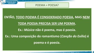 5
POEMA = POESIA?
ENTÃO, TODO POEMA É CONSIDERADO POESIA, MAS NEM
TODA POESIA PRECISA SER UM POEMA.
Ex.: Música não é poema, mas é poesia.
Ex.: Uma composição do romantismo (Canção do Exílio) é
poema e é poesia.
 
