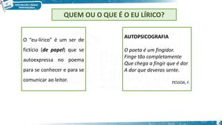 6
QUEM OU O QUE É O EU LÍRICO?
O “eu-lírico” é um ser de
fictício (de papel) que se
autoexpressa no poema
para se conhecer e para se
comunicar ao leitor.
AUTOPSICOGRAFIA
O poeta é um fingidor.
Finge tão completamente
Que chega a fingir que é dor
A dor que deveras sente.
PESSOA, F.
 