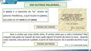 8
EM OUTRAS PALAVRAS...
A poesia é a expressão do “eu” através de
palavras metafóricas, a qual resulta no poema,
que pode ser em verso ou em prosa.
Reze o senhor por essa minha alma. O senhor acha que a vida é tristonha? Mas
ninguém não pode me impedir de rezar; pode algum? O existir da alma é a reza... Quando
estou rezando, estou fora de sujidade, à parte de toda loucura. Ou o acordar da alma é que
é?
NETO, J. C. de M. Grande Sertão: Veredas.
POEMA EM VERSOS
POEMA EM PROSA
 