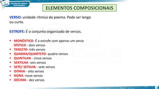 VERSO: unidade rítmica do poema. Pode ser longo
ou curto.
ESTROFE: É o conjunto organizado de versos.
 MONÓSTICO- É a estrofe com apenas um verso
DÍSTICO - dois versos
 TERCETO- três versos
 QUADRA/QUARTETO- quatro versos
 QUINTILHA - cinco versos
 SEXTILHA -seis versos
 SETE/ SETILHA - sete versos
 OITAVA - oito versos
 NONA -nove versos
 DÉCIMA - dez versos
ELEMENTOS COMPOSICIONAIS
9
 