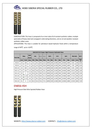 HEBEI SIBERIA SPECIAL RUBBER CO., LTD
WEBSITE: Http://www.siberia-rubber.com CONTACT：Ella@siberia-rubber.com
CONSTRUCTION: This hose is composed of an inner tube of oil resistant synthetic rubber, multiple
spiral plies of heavy steel wire wrapped in alternating directions, and an oil and weather resistant
synthetic rubber cover.
APPLICATIONS: This hose is suitable for petroleum based hydraulic fluids within a temperature
range of 40℃ up to +120℃.
EN856-4SH
High Pressure Steel Wire Spiraled Rubber Hose
SAE
Dash
mm Inch Size Min Max Max Max Psi Bar Psi Bar Psi Bar Inch mm
Kg/
m
R15-6 10 3/8 -6 9.3 10.1 20.3 23.3 6090 420 12180 840 24360 1680 5.91 150 0.80
R15-8 13 1/2 -8 12.3 13.5 24.0 26.8 6090 420 12180 840 24360 1680 7.87 200 0.95
R15-10 16 5/8 -10 15.5 16.7 28.2 31.0 6090 420 12180 840 24360 1680 9.45 240 1.50
R15-12 19 3/4 -12 18.6 19.8 32.9 36.1 6090 420 12180 840 24360 1680 10.43 265 1.85
R15-16 25 1 -16 25.0 26.4 38.9 42.9 6090 420 12180 840 24360 1680 12.99 330 2.90
R15-20 32 1-1/4 -20 31.4 33.0 48.4 51.5 6090 420 12180 840 24360 1680 17.52 445 4.20
R15-24 38 1-1/2 -24 37.7 39.3 56.3 59.6 6090 420 12180 840 24360 1680 20.87 530 5.60
R15-32 51 2 -32 50.4 52.0 70.2 74.1 6090 420 12180 840 24360 1680 25.98 660 7.00
SAE100 R15 Super High Pressure Hydraulic Hose
Part No.
W.D. O.D. W.T.I.D. W.P. P.P. B.P. Min B.R.Size
 