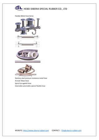 HEBEI SIBERIA SPECIAL RUBBER CO., LTD
WEBSITE: Http://www.siberia-rubber.com CONTACT：Ella@siberia-rubber.com
Flexible Metal Hose Series
Stainless steel pressure resistance metal hose
Annular Wave Hose
Spiral Corrugated Hose
Extensible automobile special flexible hose
 