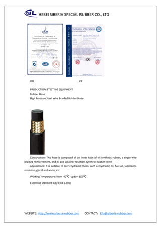 HEBEI SIBERIA SPECIAL RUBBER CO., LTD
WEBSITE: Http://www.siberia-rubber.com CONTACT：Ella@siberia-rubber.com
ISO CE
PRODUCTION &TESTING EQUIPMENT
Rubber Hose
High Pressure Steel Wire Braided Rubber Hose
Construction: This hose is composed of an inner tube of oil synthetic rubber, a single wire
braided reinforcement, and oil and weather resistant synthetic rubber cover.
Applications: It is suitable to carry hydraulic fluids, such as hydraulic oil, fuel oil, lubricants,
emulsion, glycol and water, etc.
Working Temperature: from -40℃ up to +100℃
Executive Standard: GB/T3683-2011
 