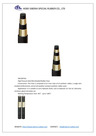 HEBEI SIBERIA SPECIAL RUBBER CO., LTD
WEBSITE: Http://www.siberia-rubber.com CONTACT：Ella@siberia-rubber.com
SAE100 R1A
High Pressure Steel Wire Braided Rubber Hose
Construction: This hose is composed of an inner tube of oil synthetic rubber, a single wire
braided reinforcement, and oil and weather resistant synthetic rubber cover.
Applications: It is suitable to carry hydraulic fluids, such as hydraulic oil, fuel oil, lubricants,
emulsion, glycol and water, etc.
Working Temperature: from -40℃ up to +100℃
 