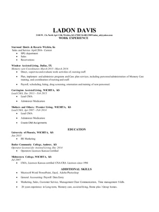 LADON DAVIS
3108 W. 13th North Apt # 106, Wichita, KS 67208316-882-5509ladon_ad@yahoo.com
WORK EXPERIENCE
Starwood Hotels & Resorts Wichita, Ks
Sales and Service April 2016- Current
 SPG department
 Sales
 Reservations
Windsor AssistedLiving, Dallas, TX
Memory care Coordinator,March 2015 –March 2016
 Direct, supervise and evaluate work activities of, nursing staff.
 Plan, implement and administer programs and Care plan services, including personneladministration of Memory Care
training, and coordination of nursing and staff.
 Payroll, scheduling, hiring, drug screening, orientation and training of new personnel.
Carrington AssistedLiving, WICHITA, KS
Lead CMA, Dec 2013 – Feb 2015
 Lead CMA
 Administer Medication
Mothers and Others / Premier Living, WICHITA, KS
Lead CMA, Apr 2007 – Feb 2014
 Lead CMA
 Administer Medication
 Create CNA Assignments
EDUCATION
University of Phoenix, WICHITA, KS
Jun 2015
 BS Marketing
Butler Community College, Andover, KS
Operator Licenses for Assisted Living, Dec 2014
 Operators Licenses Kansas Certified
Midwestern College, WICHITA, KS
Jul 2007
 CMA, Licenses Kansas certified CNA/CRA Licenses since 1994
ADDITIONAL SKILLS
 Microsoft Word/ PowerPoint, Excel, Adobe Photoshop
 General Accounting / Payroll/ Data Entry
 Marketing, Sales, Customer Service, Management Clear Communication, Time management S kills.
 20 years experience in Long-term, Memory care, assisted living, Home plus / Group homes.
 