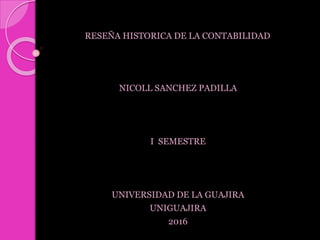 RESEÑA HISTORICA DE LA CONTABILIDAD
NICOLL SANCHEZ PADILLA
I SEMESTRE
UNIVERSIDAD DE LA GUAJIRA
UNIGUAJIRA
2016
 