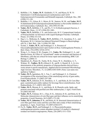 2. BeMiller, J. N., Yadav, M. P., Kalabokis, V. N., and Myers, R. W. N-
Substituted ( C-β-DGalactopyranosyl) methylamines and C-β-D-
Galactopyranosyl) Formamides and RelatedCompounds, Carbohydr. Res., 200
(1990) 111-126.
3. BeMiller, J. N., Gilson, R. J., Myers, R. W., Santoro, M. M., and Yadav, M. P.
N-Substituted (β-D-Galactopyranosylmethyl)amines as Reversible Inhibitors of
β-D Galactosidase, Carbohydr. Res., 250 (1993) 93-100.
4. Yadav, M. P., BeMiller, J. N., and Wu, Y. S. O-(Hydroxypropyl) Sucrose, J.
Carbohydr. Chem., 13, N7 (1994) 991-1001.
5. Yadav, M. P., BeMiller, J. N., and Embuscado, M. E. Compositional Analysis
of Polysaccharide via Solvolysis with Liquid Hydrogen Fluoride, Carbohydr.
Polym. 25 (1994) 315-318.
6. Ilag, L. L., McKenna, R., Yadav, M. P., BeMiller, J. N., Incardona, N. L., and
Rossmann, M. G. Calcium Ion-Induced Structural Changes in Bacteriophage
φX174, J. Mol. Biol., 244, 3 (1994) 291-300.
7. Svetek, J., Yadav, M. P., and Nothnagel, E. A. Presence of
Glycosylphosphatidylinositol Lipid Anchor on Rose Arabinogalactan Proteins, J.
Biol. Chem. 274 (1999) 14724-14733.
8. Wong, L. S., Green, H. M., Feugate, J. E., Yadav, M., Nothnagel, E. A., and
Martins-Green, M. Effect of “second-hand” smoke on structure and function of
fibroblasts, cells that are critical for tissue repair and remodeling, BMC Cell
Biology 5, (2004) 13.
9. Manderson, K., Pinart, M., Tuohy, M. K., Grace, W. E., Hotchkiss, A. T.,
Widmer, W., Yadhav, M. P., Gibson G. R., and R. A. Rastall, R. A. In vitro
determination of the prebiotic properties of oligosaccharides derived from a
waste stream in pectin manufacture, Applied and Environmental Microbiology
Appl. Environ. Microbiol., 71, 12 (2005) 8383-8389. (Note: Last name mis-
spelled as Yadhav)
10. Yadav, M. P., Igartuburu, M. J., Yan, Y., and Nothnagel, E. A. Chemical
investigation of the structural bases of the emulsifying activity of gum arabic,
Food Hydrocolloids, 21 (2007) 297-308.
11. Yadav, M. P., Johnston, D. B., Hotchkiss, A. T., and Hicks, K. B. Corn fiber
gum: a potential gum arabic replacer for beverage flavor emulsification, Food
Hydrocolloids, 21:7, (2007) 1022-1030.
12. Yadav, M. P., Moreau, R. A., and Hicks, K. B. Phenolic acids, lipids, and
proteins associated with purified corn fiber arabinoxylan, J. Agric. Food Chem.
55 (2007) 943-947.
13. Yadav, M. P., Fishman, M. L., Chau, H. K., Johnston, D. B., and Hicks, K. B.
Molecular characteristics of corn fiber gum and their influence on its emulsifying
properties, Cereal Chemistry, 84:2 (2007) 175-180.
14. Yadav, M. P., Johnston, D. B., and Hicks, K. B. Structural characterization of
corn fiber gum from coarse and fine corn fiber and a study of their emulsifying
properties, J. Agric. Food Chem. 55 (2007) 6366-6371.
15. Fu, H., Yadav, M. P., and Nothnagel, E. A. Physcomitrella patens
arabinogalactan proteins contain abundant terminal 3-O-methyl-L-rhamnosyl
residues not found in angiosperms, Planta, 226 (2007) 1511-1524.
 