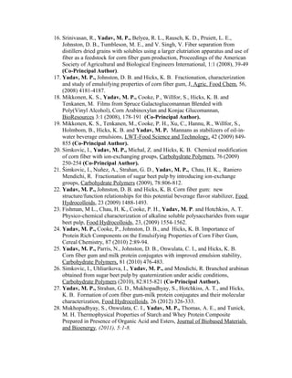 16. Srinivasan, R., Yadav, M. P., Belyea, R. L., Rausch, K. D., Pruiett, L. E.,
Johnston, D. B., Tumbleson, M. E., and V. Singh, V. Fiber separation from
distillers dried grains with solubles using a larger elutriation apparatus and use of
fiber as a feedstock for corn fiber gum production, Proceedings of the American
Society of Agricultural and Biological Engineers International, 1:1 (2008), 39-49
(Co-Principal Author).
17. Yadav, M. P., Johnston, D. B. and Hicks, K. B. Fractionation, characterization
and study of emulsifying properties of corn fiber gum, J. Agric. Food Chem. 56,
(2008) 4181-4187.
18. Mikkonen, K. S., Yadav, M. P., Cooke, P., Willfor, S., Hicks, K. B. and
Tenkanen, M. Films from Spruce Galactoglucomannan Blended with
Poly(Vinyl Alcohol), Corn Arabinoxylan and Konjac Glucomannan,
BioResources 3:1 (2008), 178-191 (Co-Principal Author).
19. Mikkonen, K. S., Tenkanen, M., Cooke, P. H., Xu, C., Hannu, R., Willfor, S.,
Holmbom, B., Hicks, K. B. and Yadav, M. P. Mannans as stabilizers of oil-in-
water beverage emulsions, LWT-Food Science and Technology, 42 (2009) 849-
855 (Co-Principal Author).
20. Simkovic, I., Yadav, M. P., Michal, Z. and Hicks, K. B. Chemical modification
of corn fiber with ion-exchanging groups, Carbohydrate Polymers, 76 (2009)
250-254 (Co-Principal Author).
21. Šimkovic, I., Nuñez, A., Strahan, G. D., Yadav, M. P., Chau, H. K., Raniero
Mendichi, R. Fractionation of sugar beet pulp by introducing ion-exchange
groups, Carbohydrate Polymers (2009), 78:806-812.
22. Yadav, M. P., Johnston, D. B. and Hicks, K. B. Corn fiber gum: new
structure/function relationships for this potential beverage flavor stabilizer, Food
Hydrocolloids, 23 (2009) 1488-1493.
23. Fishman, M L., Chau, H. K., Cooke, P. H., Yadav, M. P. and Hotchkiss, A. T.
Physico-chemical characterization of alkaline soluble polysaccharides from sugar
beet pulp, Food Hydrocolloids, 23, (2009) 1554-1562.
24. Yadav, M. P., Cooke, P., Johnston, D. B., and Hicks, K. B. Importance of
Protein Rich Components on the Emulsifying Properties of Corn Fiber Gum,
Cereal Chemistry, 87 (2010) 2:89-94.
25. Yadav, M. P., Parris, N., Johnston, D. B., Onwulata, C. I., and Hicks, K. B.
Corn fiber gum and milk protein conjugates with improved emulsion stability,
Carbohydrate Polymers, 81 (2010) 476-483.
26. Simkovic, I., Uhliarikova, I., Yadav, M. P., and Mendichi, R. Branched arabinan
obtained from sugar beet pulp by quaternization under acidic conditions,
Carbohydrate Polymers (2010), 82:815-821 (Co-Principal Author).
27. Yadav, M. P., Strahan, G. D., Mukhopadhyay, S., Hotchkiss, A. T., and Hicks,
K. B. Formation of corn fiber gum-milk protein conjugates and their molecular
characterization, Food Hydrocolloids, 26 (2012) 326-333.
28. Mukhopadhyay, S., Onwulata, C. I., Yadav, M. P., Thomas, A. E., and Tunick,
M. H. Thermophysical Properties of Starch and Whey Protein Composite
Prepared in Presence of Organic Acid and Esters, Journal of Biobased Materials
and Bioenergy, (2011), 5:1-8.
 