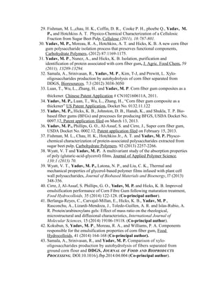 29. Fishman, M. L.,chau, H. K., Coffin, D. R., Cooke P. H., phoebe Q., Yadav, M.
P., and Hotchkiss A. T. Physico-Chemical Characterization of a Cellulosic
Fraction from Sugar Beet Pulp, Cellulose (2011), 18:787-801.
30. Yadav, M. P., Moreau, R. A., Hotchkiss, A. T. and Hicks, K. B. A new corn fiber
gum polysaccharide isolation process that preserves functional components,
Carbohydrate Polymers, (2012) 87:1169-1175.
31. Yadav, M. P., Nunez, A., and Hicks, K. B. Isolation, purification and
identification of protein associated with corn fiber gum, J. Agric. Food Chem. 59
(2011), 13289-13294.
32. Samala, A., Srinivasan, R., Yadav, M. P., Kim, T-J, and Prewitt, L. Xylo-
oligosaccharides production by autohydrolysis of corn fiber separated from
DDGS, Bioresources, 7:3 (2012) 3038-3050
33. Luan, T., Wu, L., Zhang, H., and Yadav, M. P. Corn fiber gum composites as a
thickener. Chinese Patent Application # CN102160611A, 2011.
34. Yadav, M. P., Luan, T., Wu, L., Zhang, H., “Corn fiber gum composite as a
thickener” US Patent Application, Docket No. 0132.11.122
35. Yadav, M. P., Hicks, K. B., Johnston, D. B., Hanah, K., and Shukla, T. P. Bio-
based fiber gums (BFGs) and processes for producing BFGS, USDA Docket No.
0097.12, Patent application filed on March 13, 2013.
36. Yadav, M. P., Phillips, G. O., Al-Assaf, S. and Cirre, J., Super corn fiber gum,
USDA Docket No. 0002.12, Patent application filed on February 15, 2013.
37. Fishman, M. L., Chau, H. K., Hotchkiss Jr., A. T. and Yadav, M. P. Physco-
chemical characterization of protein-associated polysaccharides extracted from
sugar beet pulp, Carbohydrate Polymers. 92 (2013) 2257-2266.
38. Wyatt, V. T and Yadav, M. P. A multivariant study of the absorption properties
of poly (glutaric-acid-glycerol) films, Journal of Applied Polymer Science,
130:1 (2013) 70.
39. Wyatt, V. T., Yadav, M. P., Latona, N. P., and Liu, C. K., Thermal and
mechanical properties of glycerol-based polymer films infused with plant cell
wall polysaccharides, Journal of Biobased Materials and Bioenergy, l7 (2013)
348-356.
40. Cirre, J, Al-Assaf, S. Phillips, G. O., Yadav, M. P. and Hicks, K. B. Improved
emulsification performance of Corn Fibre Gum following maturation treatment,
Food Hydrocolloids, 35 (2014) 122-128. (Co-principal author).
41. Berlanga-Reyes, C., Carvajal-Millan, E., Hicks, K. B., Yadav, M. P.,
Rasconchu, A., Lizardi-Mendoza, J., Toledo-Guillen, A. R. and Islas-Rubio, A.
R. Protein/arabinoxylans gels: Effect of mass ratio on the rheological,
microstructural and diffusional characteristics, International Journal of
Molecular Sciences, 15 (2014) 19106-19118. (Co-principal author).
42. Kokubun, S, Yadav, M. P., Moreau, R. A., and Williams, P. A. Components
responsible for the emulsification properties of corn fiber gum, Food
Hydrocolloids, 41 (2014) 164-168 (Co-principal author).
43. Samala, A., Srinivasan, R., and Yadav, M. P. Comparison of xylo-
oligosaccharides production by autohydrolysis of fibers separated from
ground corn flour and DDGS, JOURNAL OF FOOD AND BIOPRODUCTS
PROCESSING, DOI:10.1016/j.fbp.2014.04.004 (Co-principal author).
 