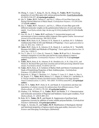 44. Zhang, F., Luan, T., Kang, D., Jin, Q., Zhang, H., Yadav, M. P. Viscofying
properties of corn fiber gum with various polysaccharides, Food Hydrocolloids,
43 (2015) 218-227. (Co-principal author).
45. Qiu, S., Yadav, M. P., Tatsumi, E., and Yin, L., Effects of Corn Fiber Gum on the
Pasting/Thermal Behaviors of Maize Starch. Carbohydrate Polymers, 115 (2015)246-
252 (Co-Pr. author).
46. Qiu, S., Yadav, M. P., Tatsumi, E., and Yin, L., Effects of corn fiber gum with
different molecular weights on the gelatinization behaviors of corn and wheat
starch. Food Hydrocolloids, http://dx.doi.org/10.1016/j.foodhyd.2015.01.034 (Co-Pr.
author).
47. Guo, M., Jin, Z. T., Yadav, M. P. and Ruijin, Y. Antimicrobial property and
microstructure of micro-emulsion edible composite films against Listeria. International
Journal of Food Microbiology, 208 (2015) 58-64.
48. Yadav, M. P., Hicks, K. B., Johnston, D. B., Hanah, K. A. and Kale, M. S. Cellulosic
Arabinoxylan Fiber (CAF) and Methods of Preparing”, Patent application filed on
June 24, 2014, Doc. # 0033.14
49. Yadav, M. P., Hicks, K. B., Johnston, D. B., Hanah, K. A. and Kale, M. S. “Insoluble
Biomass Gel (IBG) and Methods of Preparing”. Patent application filed on June 24,
2014, Doc. # 0030.14
50. Liu, Y., Qiu, S., Li, J., Chen, H., Tatsumi, E., Yadav, M. P and Yin, L. Peroxidase-
mediated conjugation of corn fiber gum and bovine serum albumin to improve
emulsifying properties. Carbohydrate Polymers 118 (2015) 70–78 (Co-principal
author).
51. Yadav, M. P., Hicks, K. B., Johnston, D. B., Hotchkiss (Jr.), A. R., Chau, H. K., and
Hanah, K. Bio-based fiber gum from corn bran and oat hulls processing industrial waste
stream, Food Hydrocolloids, 53 (2016) 125-133.
52. Yadav, M. P., Hicks, K. B. Isolation of Barley Hulls and Straws Constituents and
Study of Emulsifying Properties of their Arabinoxylans, .Carbohydrate
Polymers 132 (2015) 529–536.
53. Rogowski, A., Briggs, J., Mortimer, J. C., Tryfona, T., Lowe, E. C., Basle, A., Day, A.
M., Rogers, T. E., Yadav, M. P., Marten, E. C., Dupree, P., Gilbert, H. J. and Bolam, D.
N. Glycan complexity dictates microbial resource allocation in the large intestine.
Nature Communications, 6, (2015), 7481 (DOI: 10.1038/ncomms8481), (Co-principal
author).
54. Kale, M. S., Yadav, M. P., Hicks, K. B., and Hanah, K. Concentration and shear rate
dependence of solution viscosity for arabinoxylans from different sources, Food
Hydrocolloids, 47 (2015) 178-183, (Co-principal author).
55. Gashua, I. B., Williams, P. A., Yadav, M. P. and Baldin, T. C. Characterization
and molecular association of Nigerian and Sudanese Acacia gum exudates, Food
Hydrocolloids, 51 (2015) 405–413.
56. Kale, M. S., Yadav, M. P., and Hanah, K. Suppression of psyllium husk
suspension viscosity by addition of water soluble polysaccharides, Carbohydrate
Polymers (Submitted), (Co-principal author).
57. Singh, A., Geveke, D., and Yadav, M. P. Modification of rheological, thermal
and functional properties of tapioca starch using gum arabic, Innovative Food
Science and Emerging Technologies (Submitted).
 