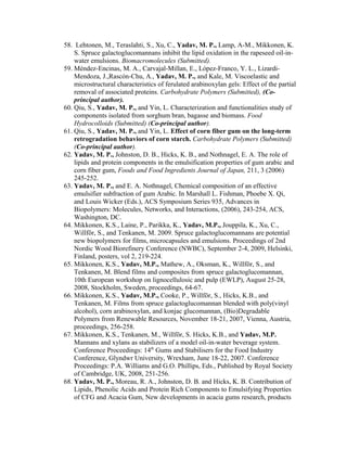 58. Lehtonen, M., Teraslahti, S., Xu, C., Yadav, M. P., Lamp, A-M., Mikkonen, K.
S. Spruce galactoglucomannans inhibit the lipid oxidation in the rapeseed oil-in-
water emulsions. Biomacromolecules (Submitted).
59. Méndez-Encinas, M. A., Carvajal-Millan, E., López-Franco, Y. L., Lizardi-
Mendoza, J.,Rascón-Chu, A., Yadav, M. P., and Kale, M. Viscoelastic and
microstructural characteristics of ferulated arabinoxylan gels: Effect of the partial
removal of associated proteins. Carbohydrate Polymers (Submitted), (Co-
principal author).
60. Qiu, S., Yadav, M. P., and Yin, L. Characterization and functionalities study of
components isolated from sorghum bran, bagasse and biomass. Food
Hydrocolloids (Submitted) (Co-principal author).
61. Qiu, S., Yadav, M. P., and Yin, L. Effect of corn fiber gum on the long-term
retrogradation behaviors of corn starch. Carbohydrate Polymers (Submitted)
(Co-principal author).
62. Yadav, M. P., Johnston, D. B., Hicks, K. B., and Nothnagel, E. A. The role of
lipids and protein components in the emulsification properties of gum arabic and
corn fiber gum, Foods and Food Ingredients Journal of Japan, 211, 3 (2006)
245-252.
63. Yadav, M. P., and E. A. Nothnagel, Chemical composition of an effective
emulsifier subfraction of gum Arabic. In Marshall L. Fishman, Phoebe X. Qi,
and Louis Wicker (Eds.), ACS Symposium Series 935, Advances in
Biopolymers: Molecules, Networks, and Interactions, (2006), 243-254, ACS,
Washington, DC.
64. Mikkonen, K.S., Laine, P., Parikka, K., Yadav, M.P., Jouppila, K., Xu, C.,
Willför, S., and Tenkanen, M. 2009. Spruce galactoglucomannans are potential
new biopolymers for films, microcapsules and emulsions. Proceedings of 2nd
Nordic Wood Biorefinery Conference (NWBC), September 2-4, 2009, Helsinki,
Finland, posters, vol 2, 219-224.
65. Mikkonen, K.S., Yadav, M.P., Mathew, A., Oksman, K., Willför, S., and
Tenkanen, M. Blend films and composites from spruce galactoglucomannan,
10th European workshop on lignocellulosic and pulp (EWLP), August 25-28,
2008, Stockholm, Sweden, proceedings, 64-67.
66. Mikkonen, K.S., Yadav, M.P., Cooke, P., Willför, S., Hicks, K.B., and
Tenkanen, M. Films from spruce galactoglucomannan blended with poly(vinyl
alcohol), corn arabinoxylan, and konjac glucomannan, (Bio)Degradable
Polymers from Renewable Resources, November 18-21, 2007, Vienna, Austria,
proceedings, 256-258.
67. Mikkonen, K.S., Tenkanen, M., Willför, S. Hicks, K.B., and Yadav, M.P.
Mannans and xylans as stabilizers of a model oil-in-water beverage system.
Conference Proceedings: 14th
Gums and Stabilisers for the Food Industry
Conference, Glyndwr University, Wrexham, June 18-22, 2007. Conference
Proceedings: P.A. Williams and G.O. Phillips, Eds., Published by Royal Society
of Cambridge, UK, 2008, 251-256.
68. Yadav, M. P., Moreau, R. A., Johnston, D. B. and Hicks, K. B. Contribution of
Lipids, Phenolic Acids and Protein Rich Components to Emulsifying Properties
of CFG and Acacia Gum, New developments in acacia gums research, products
 