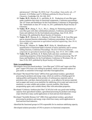 and processes”, UK Sept. 20, 2010, Conf. Proceedings: Gum arabic eds., J F
Kennedy, G O Phillips and P A Williams published by Royal Society of
Chemistry, Cambridge UK, 261-268, 2011
69. Yadav, M. P., Moreau, R. A., and Hicks, K. B. Production of corn fiber gum
under conditions that retain its functional components. Conference proceedings:
The 16th
Gums and Stasbilisers for the Food Industry Conference in Wageningen,
The Netherlands on June 28th
to July 1st, 2011, published by Royal Society of
Chemistry.
70. Yadav, M. P., Zhang, F., Tu, L., Wu, L., Zhang, H. Thickening properties of
corn fiber gum with other carbohydrate polymers, Conference proceedings: 17th
Gums and stabilisers for the food industry proceedings, June 25-28, 2013,
Wrexham, UK, published by Royal Society of Chemistry.
71. Yadav, M. P., Moreau, R. A., Johnston, D. B and Hicks, K. B. Corn fiber gum
and its structure/function relationship, Conference proceedings: The first US-
Korean bilateral symposium on agricultural and food engineering, June 10-14,
2013, ERRC, USA
72. Moreau, R., Johnston, D., Yadav, M. P., Hicks, K., Identification and
quantification of functional lipids in kernels of maize and barley and in various
milling fractions, Conference Proceedings: The first US-Korean bilateral
symposium on agricultural and food engineering, June 10-14, 2013, ERRC, USA
73. Yadav, M. P., and Hicks, K. B. Barley hulls and straw constituents and
emulsifying properties of their hemicelluloses, Conference processing: The 18th
Gums and Stasbilisers for the Food Industry Conference in Wrexham, UK, on
June 23-26, 2015, published by Royal Society of Chemistry.
Main Accomplishments
-Developed a novel bio-based products, “corn fiber gum” (CFG) and “super corn fiber
gum” (super CFG) from corn milling by-products, which is a potential replacer of
gum arabic as emulsifier in beverages and other food applications.
Developed “Bio-based Fiber Gums” (BFGs) from agricultural residues, agricultural
processing by-products and energy crops, which are useful as a binding agent for
making pellets and briquettes from powders of carbonaceous materials such as
petroleum coke, coal dust, charcoal powder etc., as an adhesive for porous materials
such as paper and wood, as an emulsifier for stabilizing oil-in-water and water-in-oil
emulsions, as water soluble anti-oxidant, viscosity modifier, film former,
encapsulating agent, and a soluble dietary fiber with antioxidant properties.
Developed “Cellulosic Arabinoxylan Fiber” (CAF) Gel with very good water holding
capacity from agricultural residues, agricultural processing by-products and energy
crops which have many useful applications in food and non-food industries.
Developed “Insoluble Biomass Gel” (IBG) from agricultural residues, agricultural
processing by-products and energy crops which have many useful applications in
food and non-food industries.
-Identified the functional groups in CFG responsible for its emulsion stabilizing capacity.
-Developed isolation procedure of CFG to preserve its functional components.
 