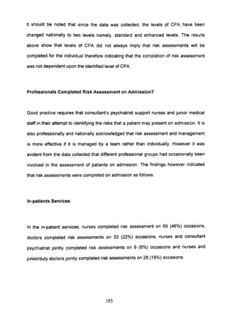It should be noted that since the data was collected, the levels of CPA have been
changed nationally to two levels namely, standard and enhanced levels. The results
above show that levels of CPA did not always imply that risk assessments will be
completed for the individual therefore indicating that the completion of risk assessment
was not dependent upon the identified level of CPA.
Professionals Completed Risk Assessment on Admission?
Good practice requires that consultant's psychiatrist support nurses and junior medical
staff in their attempt to identifying the risks that a patient may present on admission. It is
also professionally and nationally acknowledged that risk assessment and management
is more effective if it is managed by a team rather than individually. However it was
evident from the data collected that different professional groups had occasionally been
involved in the assessment of patients on admission. The findings however indicated
that risk assessments were completed on admission as follows:
In-patients Services
In the in-patient services, nurses completed risk assessment on 69 (46%) occasions,
doctors completed risk assessments on 33 (22%) occasions, nurses and consultant
psychiatrist jointly completed risk assessments on 9 (6%) occasions and nurses and
junior/duty doctors jointly completed risk assessments on 28 (19%) occasions.
105
 