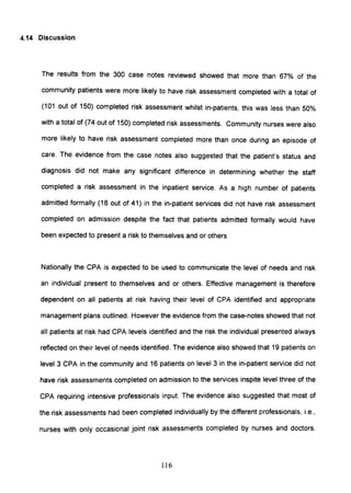 4.14 Discussion
The results from the 300 case notes reviewed showed that more than 67% of the
community patients were more likely to have risk assessment completed with a total of
(101 out of 150) completed risk assessment whilst in-patients, this was less than 50%
with a total of (74 out of 150) completed risk assessments. Community nurses were also
more likely to have risk assessment completed more than once during an episode of
care. The evidence from the case notes also suggested that the patient's status and
diagnosis did not make any significant difference in determining whether the staff
completed a risk assessment in the inpatient service. As a high number of patients
admitted formally (18 out of 41) in the in-patient services did not have risk assessment
completed on admission despite the fact that patients admitted formally would have
been expected to present a risk to themselves and or others
Nationally the CPA is expected to be used to communicate the level of needs and risk
an individual present to themselves and or others. Effective management is therefore
dependent on all patients at risk having their level of CPA identified and appropriate
management plans outlined. However the evidence from the case-notes showed that not
all patients at risk had CPA levels identified and the risk the individual presented always
reflected on their level of needs identified. The evidence also showed that 19 patients on
level 3 CPA in the community and 16 patients on level 3 in the in-patient service did not
have risk assessments completed on admission to the services inspite level three of the
CPA requiring intensive professionals input. The evidence also suggested that most of
the risk assessments had been completed individually by the different professionals, i.e.,
nurses with only occasional joint risk assessments completed by nurses and doctors.
116
 