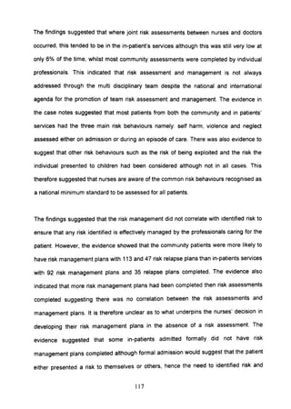 The findings suggested that where joint risk assessments between nurses and doctors
occurred, this tended to be in the in-patient's services although this was still very low at
only 6% of the time, whilst most community assessments were completed by individual
professionals. This indicated that risk assessment and management is not always
addressed through the multi disciplinary team despite the national and international
agenda for the promotion of team risk assessment and management. The evidence in
the case notes suggested that most patients from both the community and in patients'
services had the three main risk behaviours namely: self harm, violence and neglect
assessed either on admission or during an episode of care. There was also evidence to
suggest that other risk behaviours such as the risk of being exploited and the risk the
individual presented to children had been considered although not in all cases. This
therefore suggested that nurses are aware of the common risk behaviours recognised as
a national minimum standard to be assessed for all patients.
The findings suggested that the risk management did not correlate with identified risk to
ensure that any risk identified is effectively managed by the professionals caring for the
patient. However, the evidence showed that the community patients were more likely to
have risk management plans with 113 and 47 risk relapse plans than in-patients services
with 92 risk management plans and 35 relapse plans completed. The evidence also
indicated that more risk management plans had been completed then risk assessments
completed suggesting there was no correlation between the risk assessments and
management plans. It is therefore unclear as to what underpins the nurses' decision in
developing their risk management plans in the absence of a risk assessment. The
evidence suggested that some in-patients admitted formally did not have risk
management plans completed although formal admission would suggest that the patient
either presented a risk to themselves or others, hence the need to identified risk and
117
 