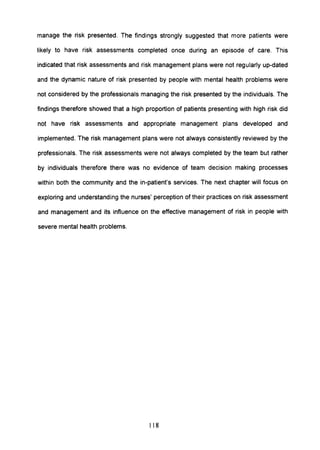 manage the risk presented. The findings strongly suggested that more patients were
likely to have risk assessments completed once during an episode of care. This
indicated that risk assessments and risk management plans were not regularly up-dated
and the dynamic nature of risk presented by people with mental health problems were
not considered by the professionals managing the risk presented by the individuals. The
findings therefore showed that a high proportion of patients presenting with high risk did
not have risk assessments and appropriate management plans developed and
implemented. The risk management plans were not always consistently reviewed by the
professionals. The risk assessments were not always completed by the team but rather
by individuals therefore there was no evidence of team decision making processes
within both the community and the in-patient's services. The next chapter will focus on
exploring and understanding the nurses' perception of their practices on risk assessment
and management and its influence on the effective management of risk in people with
severe mental health problems.
118
 