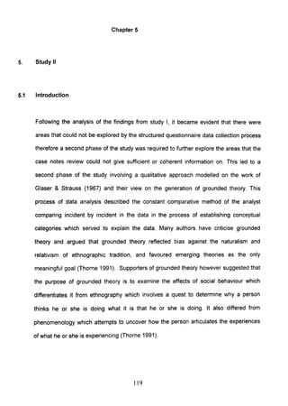 Chapter 5
5. Study II
5.1 Introduction
Following the analysis of the findings from study I, it became evident that there were
areas that could not be explored by the structured questionnaire data collection process
therefore a second phase of the study was required to further explore the areas that the
case notes review could not give sufficient or coherent information on. This led to a
second phase of the study involving a qualitative approach modelled on the work of
Glaser & Strauss (1967) and their view on the generation of grounded theory. This
process of data analysis described the constant comparative method of the analyst
comparing incident by incident in the data in the process of establishing conceptual
categories which served to explain the data. Many authors have criticise grounded
theory and argued that grounded theory reflected bias against the naturalism and
relativism of ethnographic tradition, and favoured emerging theories as the only
meaningful goal (Thorne 1991). Supporters of grounded theory however suggested that
the purpose of grounded theory is to examine the effects of social behaviour which
differentiates it from ethnography which involves a quest to determine why a person
thinks he or she is doing what it is that he or she is doing. It also differed from
phenomenology which attempts to uncover how the person articulates the experiences
of what he or she is experiencing (Thorne 1991).
119
 