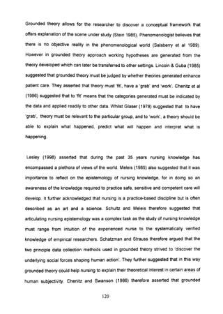 Grounded theory allows for the researcher to discover a conceptual framework that
offers explanation of the scene under study (Stein 1985). Phenomenologist believes that
there is no objective reality in the phenomenological world (Salsberry et al 1989).
However in grounded theory approach working hypotheses are generated from the
theory developed which can later be transferred to other settings. Lincoln & Guba (1985)
suggested that grounded theory must be judged by whether theories generated enhance
patient care. They asserted that theory must 'fit', have a 'grab' and 'work'. Chenitz et al
(1986) suggested that to 'fit' means that the categories generated must be indicated by
the data and applied readily to other data. Whilst Glaser (1978) suggested that to have
'grab', theory must be relevant to the particular group, and to 'work', a theory should be
able to explain what happened, predict what will happen and interpret what is
happening.
Lesley (1998) asserted that during the past 35 years nursing knowledge has
encompassed a plethora of views of the world. Meleis (1985) also suggested that it was
importance to reflect on the epistemology of nursing knowledge, for in doing so an
awareness of the knowledge required to practice safe, sensitive and competent care will
develop. It further acknowledged that nursing is a practice-based discipline but is often
described as an art and a science. Schultz and Meleis therefore suggested that
articulating nursing epistemology was a complex task as the study of nursing knowledge
must range from intuition of the experienced nurse to the systematically verified
knowledge of empirical researchers. Schatzman and Strauss therefore argued that the
two principle data collection methods used in grounded theory strived to 'discover the
underlying social forces shaping human action'. They further suggested that in this way
grounded theory could help nursing to explain their theoretical interest in certain areas of
human subjectivity. Chenitz and Swanson (1986) therefore asserted that grounded
120
 