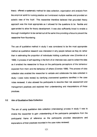 theory offered a systematic method for data collection, organisation and analysis from
the empirical world to nursing practice as it embraced multiple realities and provided an
eclectic view of the 'truth'. This researcher therefore believed that grounded theory
approach was the most appropriate as it allowed for the questions to be flexible and
open-ended to allow for theory development. It was also sufficiently broad to enable a
thorough investigation to be carried out at the same time providing a focus to prevent the
researcher from floundering.
The use of qualitative method in study II was considered to be the most appropriate
method as qualitative research was interested in why people behave as they do rather
than in estimating the proportion of individuals holding a particular view (Crombie et al
1998). A process of self reporting in the form of an interview was used to collect the data
as it enabled the researcher to focus on the participants perceptions of the behaviour
expected from them and the behaviour of others (Crombie 1998). This process of data
collection also enabled the researcher to validate and collaborate the data collected in
study I (case notes review) by clarifying unanswered questions identified in the case
notes reviewed. It also allowed the participants to describe their risk assessment and
management practices and explored their understanding and interpretations of these
practices.
5.2 Aim of Qualitative Data Collection
The aim of using qualitative data collection (interviewing) process in study II was to
enable the researcher to gain understanding of the participants perceptions from the
participants' frame of reference as the partiCipants provided descriptions and
explanations of their practices recorded in the case notes reviewed.
121
 