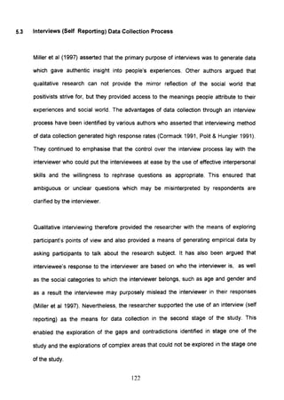 5.3 Interviews (Self Reporting) Data Collection Process
Miller et al (1997) asserted that the primary purpose of interviews was to generate data
which gave authentic insight into people's experiences. Other authors argued that
qualitative research can not provide the mirror reflection of the social world that
positivists strive for, but they provided access to the meanings people attribute to their
experiences and social world. The advantages of data collection through an interview
process have been identified by various authors who asserted that interviewing method
of data collection generated high response rates (Cormack 1991, Polit & Hungler 1991).
They continued to emphasise that the control over the interview process lay with the
interviewer who could put the interviewees at ease by the use of effective interpersonal
skills and the willingness to rephrase questions as appropriate. This ensured that
ambiguous or unclear questions which may be misinterpreted by respondents are
clarified by the interviewer.
Qualitative interviewing therefore provided the researcher with the means of exploring
participant's points of view and also provided a means of generating empirical data by
asking participants to talk about the research subject. It has also been argued that
interviewee's response to the interviewer are based on who the interviewer is, as well
as the social categories to which the interviewer belongs, such as age and gender and
as a result the interviewee may purposely mislead the interviewer in their responses
(Miller et al 1997). Nevertheless, the researcher supported the use of an interview (self
reporting) as the means for data collection in the second stage of the study. This
enabled the exploration of the gaps and contradictions identified in stage one of the
study and the explorations of complex areas that could not be explored in the stage one
of the study.
122
 