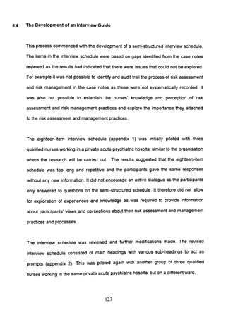 5.4 The Development of an Interview Guide
This process commenced with the development of a semi-structured interview schedule.
The items in the interview schedule were based on gaps identified from the case notes
reviewed as the results had indicated that there were issues that could not be explored.
For example it was not possible to identify and audit trail the process of risk assessment
and risk management in the case notes as these were not systematically recorded. It
was also not possible to establish the nurses' knowledge and perception of risk
assessment and risk management practices and explore the importance they attached
to the risk assessment and management practices.
The eighteen-item interview schedule (appendix 1) was initially piloted with three
qualified nurses working in a private acute psychiatric hospital similar to the organisation
where the research will be carried out. The results suggested that the eighteen-item
schedule was too long and repetitive and the participants gave the same responses
without any new information. It did not encourage an active dialogue as the participants
only answered to questions on the semi-structured schedule. It therefore did not allow
for exploration of experiences and knowledge as was required to provide information
about participants' views and perceptions about their risk assessment and management
practices and processes.
The interview schedule was reviewed and further modifications made. The revised
interview schedule consisted of main headings with various sub-headings to act as
prompts (appendix 2). This was piloted again with another group of three qualified
nurses working in the same private acute psychiatric hospital but on a different ward.
123
 