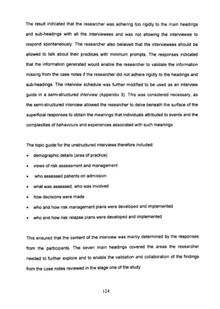 The result indicated that the researcher was adhering too rigidly to the main headings
and sub-headings with all the interviewees and was not allowing the interviewee to
respond spontaneously. The researcher also believed that the interviewees should be
allowed to talk about their practices with minimum prompts. The responses indicated
that the information generated would enable the researcher to validate the information
missing from the case notes if the researcher did not adhere rigidly to the headings and
sub-headings. The interview schedule was further modified to be used as an interview
guide in a semi-structured interview (Appendix 3). This was considered necessary, as
the semi-structured interview allowed the researcher to delve beneath the surface of the
superficial responses to obtain the meanings that individuals attributed to events and the
complexities of behaviours and experiences associated with such meanings.
The topic guide for the unstructured interviews therefore included:
• demographic details (area of practice)
• views of risk assessment and management
• who assessed patients on admission
• what was assessed, who was involved
• how decisions were made
• who and how risk management plans were developed and implemented
• who and how risk relapse plans were developed and implemented
This ensured that the content of the interview was mainly determined by the responses
from the participants. The seven main headings covered the areas the researcher
needed to further explore and to enable the validation and collaboration of the findings
from the case notes reviewed in the stage one of the study.
124
 