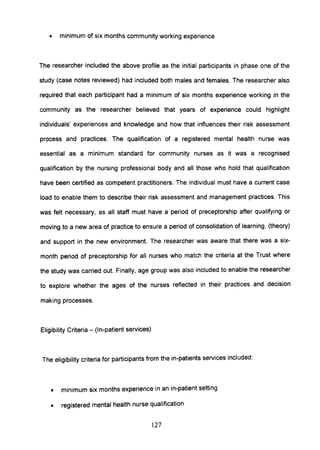 • minimum of six months community working experience
The researcher included the above profile as the initial participants in phase one of the
study (case notes reviewed) had included both males and females. The researcher also
required that each participant had a minimum of six months experience working in the
community as the researcher believed that years of experience could highlight
individuals' experiences and knowledge and how that influences their risk assessment
process and practices. The qualification of a registered mental health nurse was
essential as a minimum standard for community nurses as it was a recognised
qualification by the nursing professional body and all those who hold that qualification
have been certified as competent practitioners. The individual must have a current case
load to enable them to describe their risk assessment and management practices. This
was felt necessary, as all staff must have a period of preceptorship after qualifying or
moving to a new area of practice to ensure a period of consolidation of learning, (theory)
and support in the new environment. The researcher was aware that there was a six-
month period of preceptorship for all nurses who match the criteria at the Trust where
the study was carried out. Finally, age group was also included to enable the researcher
to explore whether the ages of the nurses reflected in their practices and decision
making processes.
Eligibility Criteria - (In-patient services)
The eligibility criteria for participants from the in-patients services included:
• minimum six months experience in an in-patient setting
• registered mental health nurse qualification
127
 