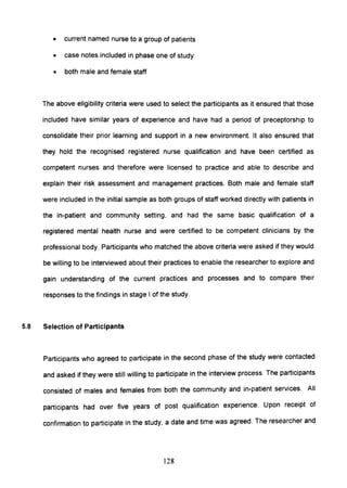 • current named nurse to a group of patients
• case notes included in phase one of study
• both male and female staff
The above eligibility criteria were used to select the participants as it ensured that those
included have similar years of experience and have had a period of preceptorship to
consolidate their prior learning and support in a new environment. It also ensured that
they hold the recognised registered nurse qualification and have been certified as
competent nurses and therefore were licensed to practice and able to describe and
explain their risk assessment and management practices. Both male and female staff
were included in the initial sample as both groups of staff worked directly with patients in
the in-patient and community setting, and had the same basic qualification of a
registered mental health nurse and were certified to be competent clinicians by the
professional body. Participants who matched the above criteria were asked if they would
be willing to be interviewed about their practices to enable the researcher to explore and
gain understanding of the current practices and processes and to compare their
responses to the findings in stage I of the study.
5.8 Selection of Participants
Participants who agreed to participate in the second phase of the study were contacted
and asked if they were still willing to participate in the interview process. The participants
consisted of males and females from both the community and in-patient services. All
participants had over five years of post qualification experience. Upon receipt of
confirmation to participate in the study, a date and time was agreed. The researcher and
128
 
