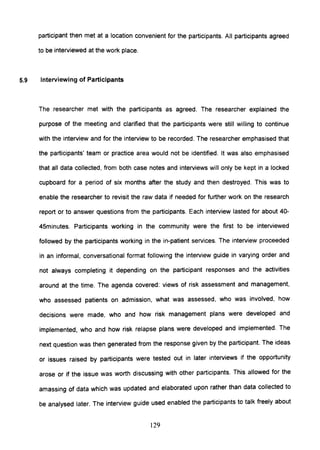 participant then met at a location convenient for the participants. All participants agreed
to be interviewed at the work place.
5.9 Interviewing of Participants
The researcher met with the participants as agreed. The researcher explained the
purpose of the meeting and clarified that the participants were still willing to continue
with the interview and for the interview to be recorded. The researcher emphasised that
the participants' team or practice area would not be identified. It was also emphasised
that all data collected, from both case notes and interviews will only be kept in a locked
cupboard for a period of six months after the study and then destroyed. This was to
enable the researcher to revisit the raw data if needed for further work on the research
report or to answer questions from the participants. Each interview lasted for about 40-
45minutes. Participants working in the community were the first to be interviewed
followed by the participants working in the in-patient services. The interview proceeded
in an informal, conversational format following the interview guide in varying order and
not always completing it depending on the participant responses and the activities
around at the time. The agenda covered: views of risk assessment and management,
who assessed patients on admission, what was assessed, who was involved, how
decisions were made, who and how risk management plans were developed and
implemented, who and how risk relapse plans were developed and implemented. The
next question was then generated from the response given by the participant. The ideas
or issues raised by participants were tested out in later interviews if the opportunity
arose or if the issue was worth discussing with other participants. This allowed for the
amassing of data which was updated and elaborated upon rather than data collected to
be analysed later. The interview guide used enabled the participants to talk freely about
129
 