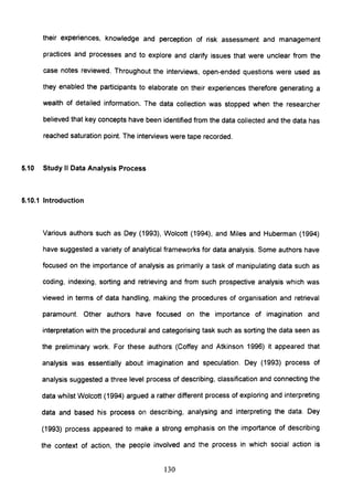 their experiences, knowledge and perception of risk assessment and management
practices and processes and to explore and clarify issues that were unclear from the
case notes reviewed. Throughout the interviews, open-ended questions were used as
they enabled the participants to elaborate on their experiences therefore generating a
wealth of detailed information. The data collection was stopped when the researcher
believed that key concepts have been identified from the data collected and the data has
reached saturation point. The interviews were tape recorded.
5.10 Study II Data Analysis Process
5.10.1 Introduction
Various authors such as Dey (1993), Wolcott (1994), and Miles and Huberman (1994)
have suggested a variety of analytical frameworks for data analysis. Some authors have
focused on the importance of analysis as primarily a task of manipulating data such as
coding, indexing, sorting and retrieving and from such prospective analysis which was
viewed in terms of data handling, making the procedures of organisation and retrieval
paramount. Other authors have focused on the importance of imagination and
interpretation with the procedural and categorising task such as sorting the data seen as
the preliminary work. For these authors (Coffey and Atkinson 1996) it appeared that
analysis was essentially about imagination and speculation. Dey (1993) process of
analysis suggested a three level process of describing, classification and connecting the
data whilst Wolcott (1994) argued a rather different process of exploring and interpreting
data and based his process on describing, analysing and interpreting the data. Dey
(1993) process appeared to make a strong emphasis on the importance of describing
the context of action, the people involved and the process in which social action is
130
 