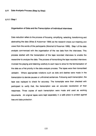 5.11 Data Analysis Process (Step by Step)
5.11.1 Step I
Organisation of Data and the Transcription of Individual Interviews
Data reduction refers to the process of focusing, simplifying, selecting, transforming and
abstracting the data (Miles & Huberman 1994) as the research draws out meaning and
views from the words of the participants (Marshall & Rossman 1989). Step I of the data
analysis commenced with the organisation of the raw data from the interviews. This
process started with the transcription of the tape recorded interviews to enable the
researcher to analyse the data. The process of transcribing the tape recorded interviews
involved the playing and listening carefully to each tape to allow for the familiarisation of
the data as a first priority in the data analysis process. The tapes were then transcribed
verbatim. Where appropriate notations such as dots and dashes were made in the
transcription to denote pauses or unfinished sentences. Following each transcription, the
tape was replayed to check for accuracy. The transcripts were then checked with
participant to verify that, the transcription was an accurate recollection of their
responses. Three copies of each transcription were made and used as working
documents. All original tapes were kept separately in a safe place to protect against
loss and data protection.
135
 