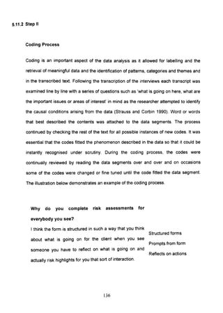 5.11.2 Step II
Coding Process
Coding is an important aspect of the data analysis as it allowed for labelling and the
retrieval of meaningful data and the identification of patterns, categories and themes and
in the transcribed text. Following the transcription of the interviews each transcript was
examined line by line with a series of questions such as 'what is going on here, what are
the important issues or areas of interest' in mind as the researcher attempted to identify
the causal conditions arising from the data (Strauss and Corbin 1990). Word or words
that best described the contents was attached to the data segments. The process
continued by checking the rest of the text for all possible instances of new codes. It was
essential that the codes fitted the phenomenon described in the data so that it could be
instantly recognised under scrutiny. During the coding process, the codes were
continually reviewed by reading the data segments over and over and on occasions
some of the codes were changed or fine tuned until the code fitted the data segment.
The illustration below demonstrates an example of the coding process.
Why do you complete risk assessments for
everybody you see?
I think the form is structured in such a way that you think
about what is going on for the client when you see
someone you have to reflect on what is going on and
actually risk highlights for you that sort of interaction.
136
Structured forms
Prompts from form
Reflects on actions
 