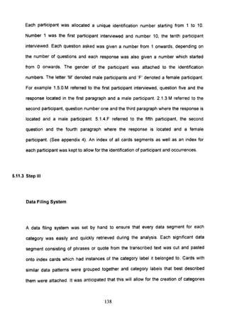 Each participant was allocated a unique identification number starting from 1 to 10.
Number 1 was the first participant interviewed and number 10, the tenth participant
interviewed. Each question asked was given a number from 1 onwards, depending on
the number of questions and each response was also given a number which started
from 0 onwards. The gender of the participant was attached to the identification
numbers. The letter 'M' denoted male participants and 'F' denoted a female participant.
For example 1.5.0.M referred to the first participant interviewed, question five and the
response located in the first paragraph and a male participant. 2.1.3.M referred to the
second participant, question number one and the third paragraph where the response is
located and a male participant. 5.1.4.F referred to the fifth participant, the second
question and the fourth paragraph where the response is located and a female
participant. (See appendix 4). An index of all cards segments as well as an index for
each participant was kept to allow for the identification of participant and occurrences.
5.11.3 Step III
Data Filing System
A data filing system was set by hand to ensure that every data segment for each
category was easily and quickly retrieved during the analysis. Each significant data
segment consisting of phrases or quote from the transcribed text was cut and pasted
onto index cards which had instances of the category label it belonged to. Cards with
similar data patterns were grouped together and category labels that best described
them were attached. It was anticipated that this will allow for the creation of categories
138
 
