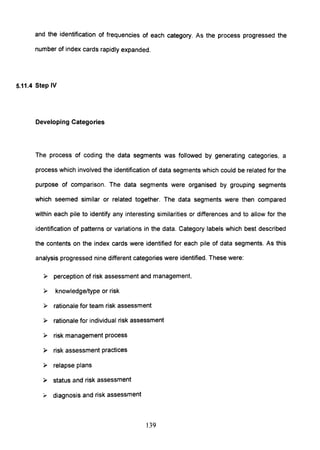 and the identification of frequencies of each category. As the process progressed the
number of index cards rapidly expanded.
5.11.4 Step IV
Developing Categories
The process of coding the data segments was followed by generating categories, a
process which involved the identification of data segments which could be related for the
purpose of comparison. The data segments were organised by grouping segments
which seemed similar or related together. The data segments were then compared
within each pile to identify any interesting similarities or differences and to allow for the
identification of patterns or variations in the data. Category labels which best described
the contents on the index cards were identified for each pile of data segments. As this
analysis progressed nine different categories were identified. These were:
» perception of risk assessment and management,
» knowledge/type or risk
» rationale for team risk assessment
» rationale for individual risk assessment
» risk management process
» risk assessment practices
» relapse plans
» status and risk assessment
).- diagnosis and risk assessment
139
 
