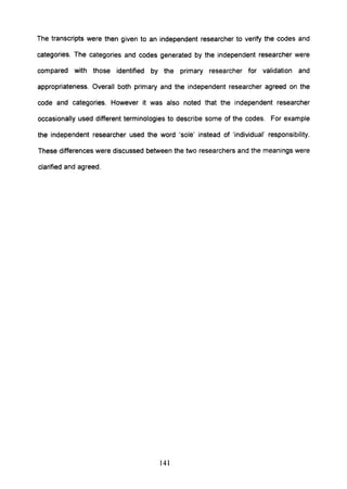 The transcripts were then given to an independent researcher to verify the codes and
categories. The categories and codes generated by the independent researcher were
compared with those identified by the primary researcher for validation and
appropriateness. Overall both primary and the independent researcher agreed on the
code and categories. However it was also noted that the independent researcher
occasionally used different terminologies to describe some of the codes. For example
the independent researcher used the word 'sole' instead of 'individual' responsibility.
These differences were discussed between the two researchers and the meanings were
clarified and agreed.
141
 